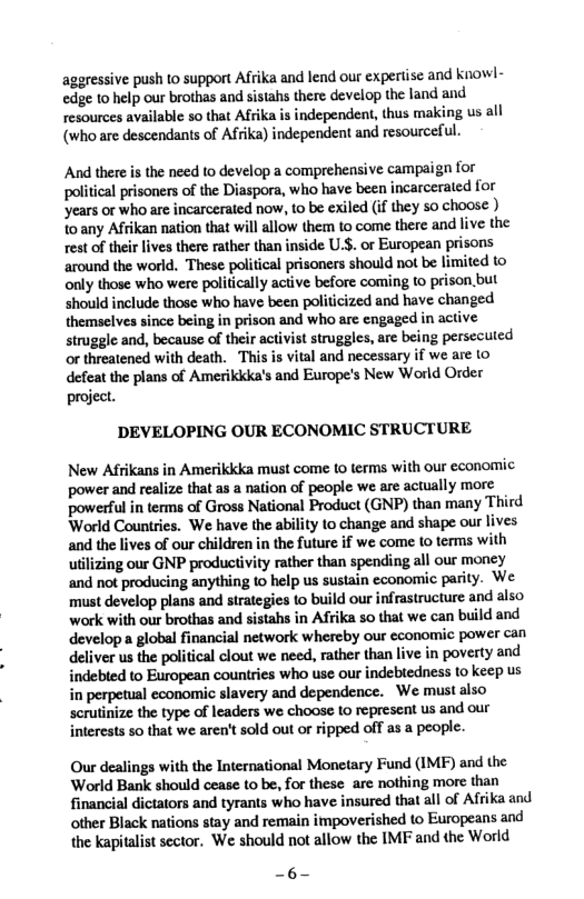 aggressive push 1o support Afrika and lend our expertisc and knowl- edge (0 help our brothas and sistahs there develop the land and resources available so that Afrika is independent, thus making us all (who are descendants of Afrika) independent and resourceful.  And there is the need to develop a comprehensive campaign for political prisoners of the Diaspora, who have been incarcerated for ‘years or who are incarcerated now, to be exiled (if they so choose ) 1o any Afrikan nation that will allow them to come there and live the rest of their lives there rather than inside U.S. or European prisons around the world. These polifical prisoners should not be limited to only those who were politically active before coming to prison. but should include those who have been politicized and have changed themselves since being in prison and who are engaged in active struggle and, because of their activist struggles, are being persecuted vital and necessary if we are o defeat the plans of Amerikkka’s and Europe’s New World Order project.  DEVELOPING OUR ECONOMIC STRUCTURE  New Afrikans in Amerikkka must come Lo terms with our economic power and realize that as a nation of people we are actually more powesful in terms of Gross National Product (GNP) than many Third World Countries. We have the ability to change and shape our lives and the lives of our children in the future if we come (o terms with utilizing our GNP productivity rather than spending all our money and not producing anything o help us sustain economic parity. We must develop plans and strategies o build our infrastructure and also work with our brothas and sistahs in Afrika so that we can build and develop a global financial network whereby our cconomic power can deliver us the political clout we need, rather than live in poverty and indebled to European couniries who use our indebtedness to keep us in perpetual economic slavery and dependence. We must also scrutinize the type of leaders we choose Lo represent us and our interests so that we aren’t sold out or ripped off as a people  Our dealings with the International Monetary Fund (IMF) and the World Bank should cease to be, for these are nothing more than financial dictators and tyrants who have sured that all of Afrika and other Black nations stay and remain impoverished to Europeans and the Kapitalist sector. We should not allow the IMF and the World  —6- 